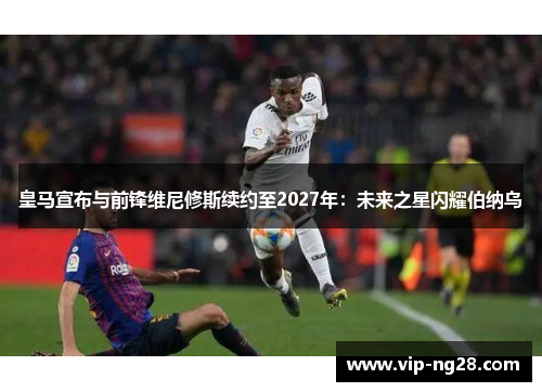 皇马宣布与前锋维尼修斯续约至2027年：未来之星闪耀伯纳乌