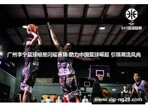 广州李宁篮球明星闪耀赛场 助力中国篮球崛起 引领潮流风尚