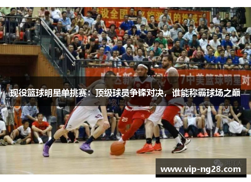 现役篮球明星单挑赛：顶级球员争锋对决，谁能称霸球场之巅