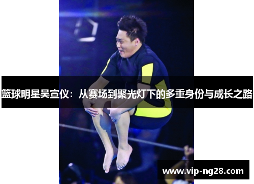 篮球明星吴宣仪：从赛场到聚光灯下的多重身份与成长之路