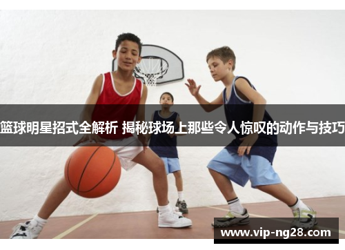 篮球明星招式全解析 揭秘球场上那些令人惊叹的动作与技巧