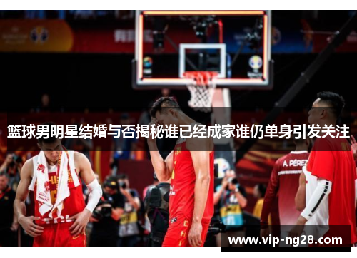 篮球男明星结婚与否揭秘谁已经成家谁仍单身引发关注