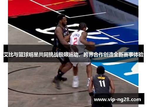 艾比与篮球明星共同挑战极限运动，跨界合作创造全新赛事体验