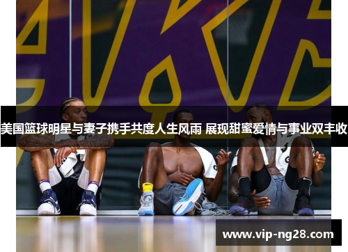 美国篮球明星与妻子携手共度人生风雨 展现甜蜜爱情与事业双丰收