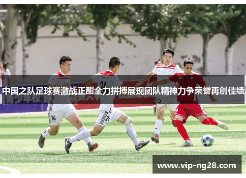 中国之队足球赛激战正酣全力拼搏展现团队精神力争荣誉再创佳绩
